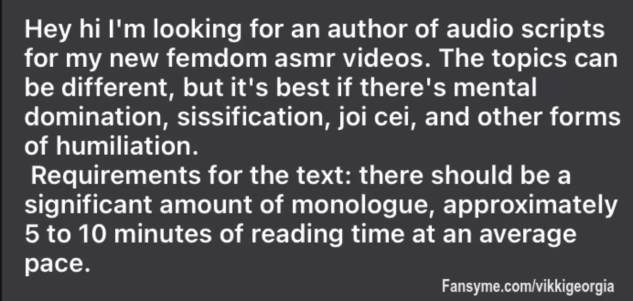 Hi I'm looking author of audio scripts for my new femdom asmr videos. The themes can be different, but it's best if there's mental dom, sissification, joi cei, other humiliation. If it’s you - write me in Dm